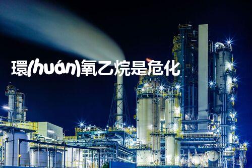 環(huán)氧乙烷是?；?，到底有多危險你知道嗎？